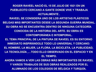 ROGER RAVEEL NACIÓ EL 15 DE JULIO DE 1921 EN UN  PUEBLECITO CERCANO A GANTE DONDE VIVE Y TRABAJA ACTUALMENTE . RAVEEL SE CONSIDERA UNO DE LOS ARTISTAS PLÁSTICOS BELGAS MÁS IMPORTANTES DESDE LA SEGUNDA GUERRA MUNDIAL. SU OBRA NO SE ENCUENTRA DENTRO DE NINGUNA CATEGORÍA  CONOCIDA DE LA HISTORIA DEL ARTE. SU OBRA ES  CONTEMPORÁNEA E INTEMPORAL. EL TEMA PRINCIPAL DE LA PINTURA DE RAVEEL ES SU ENTORNO  INMEDIATO INSPIRÁNDOLE TODO LO UNIVERSAL Y CERCANO:  EL HOMBRE, LA MUJER, LA FLORA, LA BICICLETA, LA PUBLICIDAD,  LA TECNOLOGÍA ,…TODO ELLO OBSERVADO EN EL ESPACIO Y EN  EL TIEMPO. AHORA VAMOS A VER LAS OBRAS MÁS IMPORTANTES DE RAVEEL Y VARIOS TRABAJOS DE SUS OBRAS REALIZADOS POR EL ALUMNADO DE LOS COLEGIOS DE BÉLGICA Y TURQUÍA. 