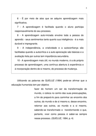 5




     6   ­   É   por   meio   de   atos   que   se   adquire   aprendizagem   mais 
   significativa.
     7   ­   A   aprendizagem   é   facilitada   quando   o   aluno   participa 
   responsavelmente do seu processo.
     8   ­   A   aprendizagem   auto­iniciada   envolve   toda   a   pessoa   do 
   aprendiz ­ seus sentimentos tanto quanto sua inteligência ­ é a mais 
   durável e impregnante. 
     9   ­   A   independência,   a   criatividade   e   a   autoconfiança   são 
   facilitadas quando a autocrítica e a auto­apreciação são básicas e a 
   avaliação feita por outros tem importância secundária.
     10 ­ A aprendizagem mais útil, no mundo moderno, é a do próprio 
   processo de aprendizagem, uma contínua abertura à experiência e 
   à incorporação dentro de si mesmo, do processo de mudança.




     Utilizando   as   palavras   de   QUELUZ   (1984)   pode­se   afirmar   que   a 
educação humanista tem por objetivo 
                        fazer   do   homem   um   ser   da   transformação   do 
                        mundo, o coloca no centro das suas preocupações, 
                        a fim de prepará­lo para caminhar ao encontro dos 
                        outros, do mundo e de si mesmo e, desse encontro, 
                        retornar   aos   outros,   ao   mundo   e   a   si   mesmo, 
                        sabendo­se transformado e   transformando e que, 
                        portanto,   viver   como   pessoa   é   saber­se   sempre 
                        nesse processo. (QUELUZ, 1984, p. 4)
 