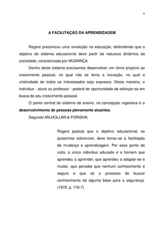 6




                    A FACILITAÇÃO DA APRENDIZAGEM


      Rogers preconizou uma revolução na educação, defendendo que o 
objetivo   do   sistema   educacional   deve   partir   da   natureza   dinâmica   da 
sociedade, caracterizada por MUDANÇA.
      Dentro deste sistema precisamos desenvolver um clima propício ao 
crescimento   pessoal,   no   qual   não   se   tema   a   inovação,   no   qual   a 
criatividade   de   todos   os   interessados   seja   expressa.   Desta   maneira,   o 
indivíduo ­ aluno ou professor ­ poderá ter oportunidade de esforçar­se em 
busca do seu crescimento pessoal.
      O ponto central do sistema de ensino, na concepção rogeriana é o 
desenvolvimento de pessoas plenamente atuantes.
      Segundo MILHOLLAN & FORISHA,


                          Rogers   postula   que   o   objetivo   educacional,   se 
                          quisermos   sobreviver,   deve   tornar­se   a   facilitação 
                          de   mudança   e   aprendizagem.   Por   esse   ponto   de 
                          vista,   o   único   indivíduo   educado   é   o   homem   que 
                          aprendeu a aprender; que aprendeu a adaptar­se e 
                          mudar,  que  percebe  que  nenhum conhecimento  é 
                          seguro   e   que   só   o   processo   de   buscar 
                          conhecimento   dá   alguma   base   para   a   segurança. 
                          (1978, p. 176­7)
 
