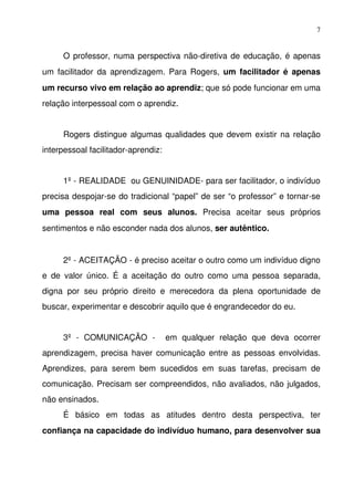 7


      O professor, numa perspectiva não­diretiva de educação, é apenas 
um facilitador da aprendizagem. Para Rogers,  um facilitador é apenas 
um recurso vivo em relação ao aprendiz; que só pode funcionar em uma 
relação interpessoal com o aprendiz.


      Rogers distingue algumas qualidades que devem existir na relação 
interpessoal facilitador­aprendiz:


      1º ­ REALIDADE  ou GENUINIDADE­ para ser facilitador, o indivíduo 
precisa despojar­se do tradicional “papel” de ser “o professor” e tornar­se 
uma   pessoa   real   com   seus   alunos.  Precisa   aceitar   seus   próprios 
sentimentos e não esconder nada dos alunos, ser autêntico.


      2º ­ ACEITAÇÃO ­ é preciso aceitar o outro como um indivíduo digno 
e   de   valor   único.   É   a   aceitação   do   outro   como   uma   pessoa   separada, 
digna   por   seu   próprio   direito   e   merecedora   da   plena   oportunidade   de 
buscar, experimentar e descobrir aquilo que é engrandecedor do eu.


      3º   ­   COMUNICAÇÃO   ­    em   qualquer   relação   que   deva   ocorrer 
aprendizagem, precisa haver comunicação entre as pessoas envolvidas. 
Aprendizes,   para   serem   bem   sucedidos   em   suas   tarefas,   precisam   de 
comunicação. Precisam ser compreendidos, não avaliados, não julgados, 
não ensinados.
      É   básico   em   todas   as   atitudes   dentro   desta   perspectiva,   ter 
confiança na capacidade do indivíduo humano, para desenvolver sua 
 