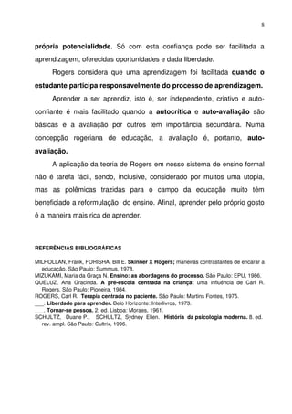 8


própria   potencialidade.  Só   com   esta   confiança   pode   ser   facilitada   a 
aprendizagem, oferecidas oportunidades e dada liberdade.
       Rogers   considera   que   uma   aprendizagem   foi   facilitada  quando   o 
estudante participa responsavelmente do processo de aprendizagem.
       Aprender a ser aprendiz, isto é, ser independente, criativo e auto­
confiante   é   mais   facilitado   quando   a  autocrítica  e  auto­avaliação  são 
básicas   e   a   avaliação   por   outros   tem   importância   secundária.   Numa 
concepção   rogeriana   de   educação,   a   avaliação   é,   portanto,  auto­
avaliação.
       A aplicação da teoria de Rogers em nosso sistema de ensino formal 
não é tarefa  fácil, sendo,  inclusive,  considerado  por muitos uma  utopia, 
mas   as   polêmicas   trazidas   para   o   campo   da   educação   muito   têm 
beneficiado a reformulação  do ensino. Afinal, aprender pelo próprio gosto 
é a maneira mais rica de aprender.



REFERÊNCIAS BIBLIOGRÁFICAS

MILHOLLAN, Frank, FORISHA, Bill E. Skinner X Rogers; maneiras contrastantes de encarar a 
  educação. São Paulo: Summus, 1978.
MIZUKAMI, Maria da Graça N. Ensino: as abordagens do processo. São Paulo: EPU, 1986.
QUELUZ,   Ana   Gracinda.  A   pré­escola   centrada   na   criança;  uma   influência   de   Carl   R. 
  Rogers. São Paulo: Pioneira, 1984.
ROGERS, Carl R.  Terapia centrada no paciente. São Paulo: Martins Fontes, 1975.
___. Liberdade para aprender. Belo Horizonte: Interlivros, 1973.
___. Tornar­se pessoa. 2. ed. Lisboa: Moraes, 1961.
SCHULTZ,   Duane P.,    SCHULTZ,  Sydney  Ellen.   História  da psicologia moderna. 8. ed. 
  rev. ampl. São Paulo: Cultrix, 1996.
 