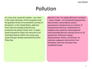 Pollution It’s ironic that mankind’s habitat – our cities – is the major destroyer of the ecosystem and the greatest threat to humankind’s survival on the planet. In the United States, pollution from cities has already reduced crop production by almost 10 per cent. In Japan, waste dumped by Tokyo city amounts to an estimated twenty million tons every year, waste that gas already saturated the entire Tokyo bay.  Ирония в том, что среда обитания человека – наши города – это основной разрушитель экосистемы и величайшая угроза выживанию человечества на планете. В Соединенных Штатах, загрязнения от городов уже сократило производство сельскохозяйственных культур почти на 10 процентов. В Японии отходы, сбрасываемые Токио, составляют, по оценкам, двадцать миллионов тонн ежегодно, ими уже насыщен весь токийский залив. 