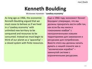 Kenneth Boulding   As long ago as 1966, the economist Kenneth Boulding argued that we must cease to behave as if we lived in a ‘cowboy economy’   with unlimited new territory to be conquered and resources to be consumed. Instead we must begin to think of our planet as a ‘spaceship’ – a closed system with finite resources.  Еще в 1966 году экономист Кеннет Боулдинг утверждал, что мы должны прекратить вести себя так, как если бы мы жили в «экономике ковбоя" с неограниченными новыми территориями для завоевания и ресурсами для потребления. Вместо этого мы должны начать думать о нашей планете как о "космическом корабле" – замкнутой системе с ограниченными ресурсами. Источник понятия -  ‘ cowboy economy ’ 