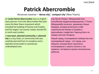 Patrick Abercrombie Sir  Leslie Patrick Abercrombie  (was an English town planner.   From the  Abercrombie Plan  plan came the New Towns movement which included the building of Harlow and Crawley and the largest 'out-county' estate, Harold Hill in north-east London. A  new town ,  planned community  or  planned city  is a city, town, or community that was carefully planned from its inception and is typically constructed in a previously undeveloped area.  Сэр Лесли Патрик  Аберкромби был английским градопланировщиком. С Плана Аберкромби началось  движение Новых Городов, которое включало в себя строительство Harlow и Crawley и крупнейшее «графство» Гарольд Хилл на северо-востоке Лондона.  Новый город, планируемое сообщество или планируемый город – это город, или община, которая была тщательно спланирована с самого начала и, как правило, построена в ранее неосвоенных районах.  Источник понятия  – ‘ dense city ’, ‘ compact city ’  ( New Towns ).   