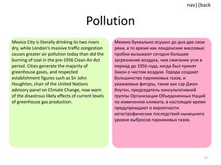 Pollution Mexico City is literally drinking its two rivers dry, while London’s massive traffic congestion causes greater air pollution today than did the burning of coal in the pre-1956 Clean Air Act period. Cities generate the majority of greenhouse gases, and respected establishment figures such as Sir John Houghton, chair of the United Nations advisory panel on Climate Change, now warn  of the disastrous likely effects of current levels of greenhouse gas production.  Мехико буквально осушил до дна две свои реки, в то время как лондонские массовые пробки вызывают сегодня большее загрязнение воздуха, чем сжигание угля в период до 1956 года, когда был принят Закон о чистом воздухе. Города создают большинство парниковых газов, и уважаемые фигуры, такие как сэр Джон Хоутон, председатель консультативной группы Организации Объединенных Наций по изменению климата, в настоящее время предупреждают о вероятности катастрофических последствий нынешнего уровня выбросов парниковых газов. 