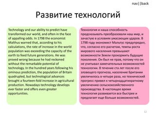 Развитие технологий Technology and our ability to predict have transformed our world, and often in the face of appalling odds. In 1798 the economist Malthus warned that, according to his calculations, the rate of increase in the world population was exceeding the capacity of the earth to feed future generations. He was proved wrong because he had reckoned without the remarkable potential of technology. In the hundred years following his ominous prediction, the population of Britain quadrupled, but technological advances brought a fourteen-fold increase in agricultural production. Nowadays technology develops ever faster and offers even greater opportunities.  Технология и наша способность предсказывать преобразовали наш мир, и зачастую в условиях ужасающих ударов. В 1798 году экономист Мальтус предупредил, что, согласно его расчетам, темпы роста мирового населения превышают возможности Земли прокормить будущие поколения. Он был не прав, потому что он не учитывал замечательных возможностей технологии. В течение ста лет после его зловещего прогноза, население Британии увеличилось в четыре раза, но технический прогресс привел к четырнадцатикратному  увеличению сельскохозяйственного производства. В настоящее время технология развивается все быстрее и предлагает еще больше возможностей. 