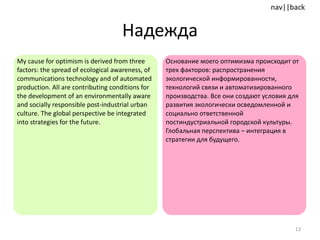Надежда My cause for optimism is derived from three factors :  the spread of ecological awareness, of communications technology and of automated production. All are contributing conditions for the development of an environmentally aware and socially responsible post-industrial urban culture. The global perspective be integrated into strategies for the future. Основание моего оптимизма происходит от трех факторов: распространения экологической информированности, технологий связи и автоматизированного производства. Все они создают условия для развития экологически осведомленной и социально ответственной постиндустриальной городской культуры. Глобальная перспектива – интеграция в стратегии для будущего. 