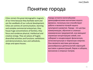 Понятие города Cities remain the great demographic magnets of our time because they facilitate work and are the seedbeds of our cultural development. Cities are centres of communication, learning and complex commercial enterprises; they house huge concentrations of families; they focus and condense physical, intellectual and creative energy. They are places of hugely diversified activities and functions: exhibitions and demonstrations, bars and cathedrals, shops and opera houses.  Города остаются величайшими демографическими магнитами нашего времени, поскольку они способствуют работе и являются почвой нашего культурного развития. Города - это центры коммуникации, обучения и сложных коммерческих предприятий, они вмещают огромную концентрацию семей, они собирают и конденсируют физическую, интеллектуальную и творческую энергию. Они являются местами для весьма разнообразных деятельностей и функций: выставок и демонстраций, баров и соборов, магазинов и оперных театров. 