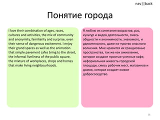 Понятие города I love their combination of ages, races, cultures and activities, the mix of community and anonymity, familiarity and surprise, even their sense of dangerous excitement. I enjoy their grand spaces as well as the animation that simple pavement cafes bring to the street, the informal liveliness of the public square, the mixture of workplaces, shops and homes that make living neighbourhoods.  Я люблю их сочетания возрастов, рас, культур и видов деятельности, смесь общности и анонимности, знакомого, и удивительного, даже их чувство опасного волнения. Мне нравится их грандиозные пространства, так же как оживление, которое создают простые уличные кафе, неформальная живость городской площади, смесь рабочих мест, магазинов и домов, которая создает живое добрососедство. 