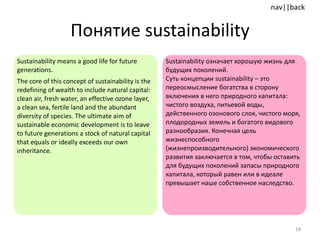 Понятие  sustainability Sustainability means a good life for future generations.  The core of this concept of sustainability is the redefining of wealth to include natural capital :  clean air, fresh water, an effective ozone layer, a clean sea, fertile land and the abundant diversity of species. The ultimate aim of sustainable economic development is to leave to future generations a stock of natural capital that equals or ideally exceeds our own inheritance.  Sustainability  означает хорошую жизнь для будущих поколений.  Суть концепции  sustainability –  это переосмысление богатства в сторону включения в него природного капитала: чистого воздуха, питьевой воды, действенного озонового слоя, чистого моря, плодородных земель и богатого видового разнообразия. Конечная цель жизнеспособного (жизнепроизводительного)   экономического развития заключается в том, чтобы оставить для будущих поколений запасы природного капитала, который равен или в идеале превышает наше собственное наследство. 