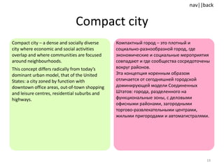 Compact city Compact city – a dense and socially diverse city where economic and social activities overlap and where communities are focused around neighbourhoods.  This concept differs radically from today’s dominant urban model, that of the United States: a city zoned by function with downtown office areas, out-of-town shopping and leisure centres, residential suburbs and highways.  Компактный город – это плотный и  социально-разнообразной город, где экономические и социальные мероприятия совпадают и где сообщества сосредоточены вокруг районов.  Эта концепция коренным образом отличается от сегодняшней городской доминирующей модели Соединенных Штатов: города, разделенного на функциональные зоны, с деловыми офисными районами, загородными торгово-развлекательными центрами, жилыми пригородами и автомагистралями.  