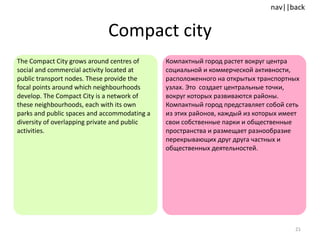 Compact city The Compact City grows around centres of social and commercial activity located at public transport nodes. These provide the focal points around which neighbourhoods develop. The Compact City is a network of these neighbourhoods, each with its own parks and public spaces and accommodating a diversity of overlapping private and public activities.  Компактный город растет вокруг центра социальной и коммерческой активности, расположенного на открытых транспортных узлах. Это  создает центральные точки, вокруг которых развиваются районы. Компактный город представляет собой сеть из этих районов, каждый из которых имеет свои собственные парки и общественные пространства и размещает разнообразие перекрывающих друг друга частных и общественных деятельностей. 