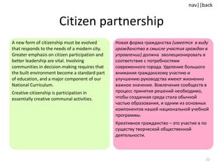 Citizen partnership A new form of citizenship must be evolved that responds to the needs of a modern city. Greater emphasis on citizen participation and better leadership are vital. Involving communities in decision-making requires that the built environment become a standard part of education, and a major component of our National Curriculum.  Creative citizenship is participation in essentially creative communal activities. Новая форма гражданства  (имеется  в виду гражданство в смысле участия граждан в управлении)  должна  эволюционировать в соответствие с потребностями современного города. Уделение большого внимания гражданскому участию и улучшению руководства имеют жизненно важное значение. Вовлечение сообществ в процесс принятия решений необходимо, чтобы созданная среда стала обычной частью образования, и одним из основных компонентов нашей национальной учебной программы. Креативное гражданство – это участие в по существу творческой общественной деятельности. 