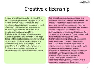 Creative citizenship It could animate communities; it could fill a vacuum in many lives now empty of purpose; it could provide status, satisfaction and identity, and begin to tackle the cause of much of society’s disharmony and alienation. It could also  generate the basis for a more creative and motivated workforce. Environmental initiatives, education, even audiences generate social wealth. If we begin to see all these activities as productive work, a concept of a creative society emerges. In a creative society every unemployed citizen should have the right to civil employment. Society as a whole gains from creative citizenship because it generates social wealth. Она могла бы оживить сообщества; она могла бы заполнить вакуум в жизни многих людей, в настоящее время не имеющих цели; она могла бы предоставить статус, удовлетворение и идентификацию, а также взяться за причины общественных дисгармонии и отчуждения. Она могла бы также создать основу для более творческой и мотивированной рабочей силы. Экологические инициативы, образование, даже аудиенции создают социальные блага. Если мы начинаем видеть все эти мероприятия, как продуктивную работу, то возникает концепция креативного общества. В креативном обществе каждый безработный гражданин должен иметь право на общественную занятость. Общество в целом выигрывает от креативного гражданства, поскольку оно порождает социальное богатство. 