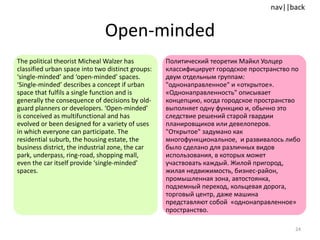 Open-minded The political theorist Micheal Walzer has classified urban space into two distinct groups: ‘single-minded’ and ‘open-minded’ spaces. ‘Single-minded’ describes a concept if urban space that fulfils a single function and is generally the consequence of decisions by old-guard planners or developers. ‘Open-minded’ is conceived as multifunctional and has evolved or been designed for a variety of uses in which everyone can participate. The residential suburb, the housing estate, the business district, the industrial zone, the car park, underpass, ring-road, shopping mall, even the car itself provide ‘single-minded’ spaces.  Политический теоретик Майкл Уолцер классифицирует городское пространство по двум отдельным группам: "однонаправленное" и «открытое». «Однонаправленность" описывает концепцию, когда городское пространство выполняет одну функцию и, обычно это следствие решений старой гвардии планировщиков или девелоперов. "Открытое" задумано как многофункциональное,  и развивалось либо было сделано для различных видов использования, в которых может участвовать каждый. Жилой пригород, жилая недвижимость, бизнес-район, промышленная зона, автостоянка, подземный переход, кольцевая дорога, торговый центр, даже машина представляют собой  «однонаправленное» пространство. 