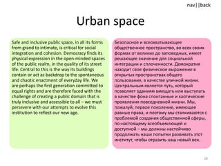 Urban space Safe and inclusive public space, in all its forms from grand to intimate, is critical for social integration and cohesion. Democracy finds its physical expression in the open-minded spaces of the public realm, in the quality of its street life. Central to this is the way its buildings contain or act as backdrop to the spontaneous and chaotic enactment of everyday life. We are perhaps the first generation committed to equal rights and are therefore faced with the challenge of creating a public domain that is truly inclusive and accessible to all – we must persevere with our attempts to evolve this institution to reflect our new age.  Безопасное и всеохватывающее общественное пространство, во всех своих формах от великих до заповедных, имеет решающее значение для социальной интеграции и сплоченности. Демократия находит свое физическое выражение в открытых пространствах общего пользования, в качестве уличной жизни. Центральным является путь, который позволяет зданиям вмещать или выступать в качестве фона спонтанные и хаотические проявления повседневной жизни. Мы, пожалуй, первое поколение, имеющее равные права, и поэтому мы сталкиваются с проблемой создания общественной сферы, по-настоящему всеобъемлющей и доступной – мы должны настойчиво продолжать наши попытки развивать этот институт, чтобы отразить наш новый век. 