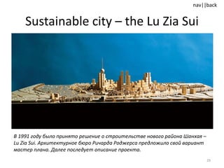 Sustainable city  –  the Lu Zia Sui В 1991 году было принято решение о строительстве нового района Шанхая –  Lu Zia Sui .   Архитектурное бюро Ричарда Роджерса предложило свой вариант мастер плана. Далее последует описание проекта.  