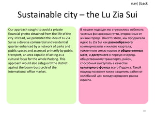 Sustainable city  –  the Lu Zia Sui Our approach sought to avoid a private financial ghetto detached from the life of the city. Instead, we promoted the idea of Lu Zia Sui as a diverse commercial and residential quarter enhanced by a network of parks and public spaces and accessed primarily by public transport, an area capable of acting as a cultural focus for the whole Pudong. This approach would also safeguard the district against the boom-bust cycle of the international office market. В нашем подходе мы стремились избежать частных финансовых гетто, оторванных от жизни города. Вместо этого, мы продвигали идею  Lu Zia  Sui как  разнообразного  коммерческого и жилого квартала, усиленного сетью парков и  общественных мест , и  доступного  в первую очередь общественному транспорту, район, способный выступать в качестве  культурного фокуса  всего Пудонга. Такой подход позволит также защитить район от колебаний цен международного рынка офисов.  
