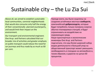 Sustainable city  –  the Lu Zia Sui Above all, we aimed to establish sustainable local communities, convivial neighborhoods that would also consume only half the energy of their conventionally  planned counterparts, and would limit their impact on the environment. Our transport and environmental engineers Ove Arup  and Partners calculated that our broader mix of activities and greater emphasis on public transport could reduce the need for car journeys and thus roads by as much as 60 per cent. Прежде всего, мы были нацелены на создание устойчивых местных  сообществ , компанейский  добрососедств , которые будут потреблять только половину энергии обычно планируемых станций, и будут ограничивать их воздействие на окружающую среду.  Наши транспортные и экологические инженеры  Ove Arup  and Partners  подсчитали, что наш более широкий набор видов деятельности и больший упор на общественный транспорт может уменьшить необходимость в поездках на автомобиле и, таким образом, в дорогах на целых 60 процентов. 