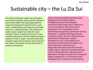 Sustainable city  –  the Lu Zia Sui The balance between single-use road space and multi-use public space could be altered in favor of the latter. We vastly expanded the network of pedestrian-biased streets, cycle paths, market places and avenues, and made room for a substantial park. This network of public spaces sought to enable the ‘open-minded’ cultural  activities of the city. It was carefully interwoven with the public transport system to make a single, interconnected web of public space and movement that started at the citizen’s front door and led ultimately to stations and airports. Баланс между монофункциональными дорожными пространствами и полифункциональными общими пространствами может быть изменен в пользу последних. Мы значительно расширили сеть пешеходных улиц, велосипедные дорожки, рыночные места и бульвары, и создали пространство для солидного парка. Эта сеть общественных пространств стремилась создать возможности для «разнообразных» культурных деятельностей города. Она была тщательно переплетена с общественной транспортной системой, чтобы сделать единую, взаимосвязанную паутину общественного пространства и движения, которая началась бы от входной двери гражданина, и в конечном итоге приводила бы к вокзалам и аэропортам. 