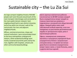 Sustainable city  –  the Lu Zia Sui Six large compact neighbourhoods of 80 000 people each were focused around each of the main transport interchanges and connected to the main public domain network. Each neighbourhood had its own distinct character, and all lay within ten minutes’ walk of the central park, the river and adjacent neighbourhoods.  Offices, commercial premises, shops and cultural institutions  were concentrated closer to the busy metropolitan underground stations, while residential buildings were mainly clustered around the park and by the river, together with hospitals, schools and other community-based buildings. Шесть крупных компактных районов  численностью по 80 000 человек каждый были сосредоточены вокруг каждой из главных транспортных развязок и подключены к основной сети общественной сферы. Каждый район имел свой собственный особый характер, и все они находились на расстоянии десятиминутной ходьбы от центрального парка, реки и прилегающих районов. Офисы, коммерческие помещения, магазины и культурные учреждения были сосредоточены ближе к загруженным станциям метро, в то время как жилые дома были в основном сосредоточены вокруг парка и реки, а также больниц, школ и других местных зданий. 