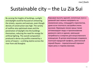 Sustainable city  –  the Lu Zia Sui By varying the heights of buildings, sunlight and daylight could be focused on enlivening the streets, squares and avenues, even though density of construction was high. The variety of roofline also optimised views and the penetration of daylight into the buildings themselves, reducing the need for energy for artificial lighting. The overall composition produced a dense city profile crowned by a series of towers – a striking skyline across the river from old Shanghai.  Варьируя высоту зданий, солнечные лучи и дневной свет можно направить на оживление улиц, площадей и проспектов, даже если плотность застройки очень высокая. Вариации линии крыш также оптимизируют виды и проникновение дневного света в здания, уменьшая потребность в энергии для искусственного освещения. В целом композиция создавала плотный городской профиль, увенчанный серией башен - поразительный горизонт через реку к старому Шанхаю. 