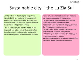 Sustainable city  –  the Lu Zia Sui At the outset of the Shanghai project we targeted a 50 per cent overall reduction of energy use. We were amazed when we later calculated that the ‘circular’ approach would have meant a 70 per cent saving.  The Lu Zia Sui project is not a model to be imposed, but rather a local illustration of an initial approach to planning for sustainable urban development. The distinction is crucial. На начальном этапе Шанхайского проекта мы нацеливались на 50-процентное сокращение использования энергии. Мы были поражены, когда мы позже подсчитали, что "круговой" подход означал бы 70-процентную экономию.  Проект  Lu Zia  Sui не является моделью для применения, а скорее конкретной иллюстрацией первоначального подхода к планированию в интересах жизнепорождающего развития городов. Это различие имеет решающее значение.  