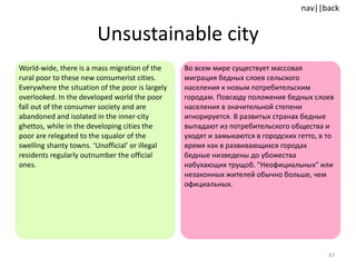 Unsustainable city World-wide, there is a mass migration of the rural poor to these new consumerist cities. Everywhere the situation of the poor is largely overlooked. In the developed world the poor fall out of the consumer society and are abandoned and isolated in the inner-city ghettos, while in the developing cities the poor are relegated to the squalor of the swelling shanty towns. ‘Unofficial’ or illegal residents regularly outnumber the official ones. Во всем мире существует массовая миграция бедных слоев сельского населения к новым потребительским городам. Повсюду положение бедных слоев населения в значительной степени игнорируется. В развитых странах бедные выпадают из потребительского общества и уходят и замыкаются в городских гетто, в то время как в развивающихся городах бедные низведены до убожества набухающих трущоб. "Неофициальных" или незаконных жителей обычно больше, чем официальных. 
