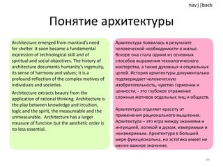 Понятие архитектуры Architecture emerged from mankind’s need for shelter. It soon became a fundamental expression of technological skill and of spiritual and social objectives. The history of architecture documents humanity’s ingenuity, its sense of harmony and values; it is a profound reflection of the complex motives of individuals and societies. Architecture extracts beauty from the application of rational thinking. Architecture is the play between knowledge and intuition, logic and the spirit, the measureable and the unmeasurable.  Architecture has a larger measure of function but the aesthetic order is no less essential.  Архитектура появилась в результате человеческой необходимости в жилье. Вскоре она стала одним из основных способов выражения технологического мастерства, а также духовных и социальных целей. История архитектуры документально подтверждает человеческую изобретательность, чувство гармонии и ценности; - это глубокое отражение сложных мотивов отдельных лиц и обществ.  Архитектура отделяет красоту от применения рационального мышления. Архитектура – это игра между знаниями и интуицией, логикой и духом, измеримым и неизмеримым. Архитектура в большей мере функциональна, но эстетика имеет не менее важное значение. 