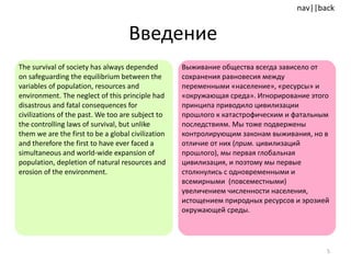 Введение  The survival of society has always depended on safeguarding the equilibrium between the variables of population, resources and environment. The neglect of this principle had disastrous and fatal consequences for civilizations of the past.   We too are subject to the controlling laws of survival, but unlike them we are the first to be a global civilization and therefore the first to have ever faced a simultaneous and world-wide expansion of population, depletion of natural resources and erosion of the environment. Выживание общества всегда зависело от сохранения равновесия между переменными «население», «ресурсы» и «окружающая среда». Игнорирование этого принципа приводило цивилизации прошлого к катастрофическим и фатальным последствиям .  Мы тоже подвержены контролирующим законам выживания, но в отличие от них ( прим.  цивилизаций прошлого), мы первая глобальная цивилизация, и поэтому мы первые столкнулись с одновременными и всемирными  (повсеместными) увеличением численности населения, истощением природных ресурсов и эрозией окружающей среды . 