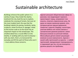 Sustainable architecture Buildings enhance the public sphere in a variety of ways: they model the skyline, landmark the city, lead the eye to explore, celebrate the crossing of streets. But even at the most modest level, the way that the building’s details (its paving, handrails, kerbs, sculpture, street furniture or signage)  relate to the human scale or to the touch has an important impact on the streetscape. The smallest detail has a crucial effect on the totality. A  building with any claim to beauty – with any claim, that is, to transcend the everyday and lift the spirit of those who use it – must address these concerns.  Здания улучшают общественную сферу по-разному: они моделируют горизонт, ориентируют город, направляют глаз изучать, отмечать пересечение улиц. Но даже на самом скромном уровне, путь, которым детали здания (дорожное покрытие, поручни, бордюр, скульптуры, уличная мебель или знаки) связаны с человеческим уровнем развития  имеет большое влияние на уличный пейзаж. Мельчайшие детали имеют решающее влияние на всю совокупность. Здания с какой-либо претензией на красоту - с любой претензией, преодолевают повседневность и поднимают дух тех, кто им пользуется, - должны решать эти проблемы. 