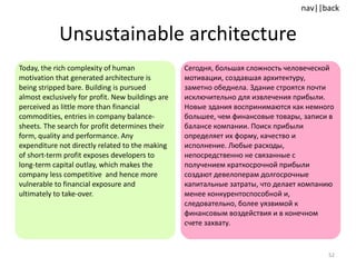 Unsustainable architecture Today, the rich complexity of human motivation that generated architecture is being stripped bare. Building is pursued almost exclusively for profit. New buildings are perceived as little more than financial commodities, entries in company balance-sheets. The search for profit determines their form, quality and performance. Any expenditure not directly related to the making of short-term profit exposes developers to long-term capital outlay, which makes the company less competitive  and hence more vulnerable to financial exposure and ultimately to take-over. Сегодня, большая сложность человеческой мотивации, создавшая архитектуру, заметно обеднела. Здание строятся почти исключительно для извлечения прибыли. Новые здания воспринимаются как немного большее, чем финансовые товары, записи в балансе компании. Поиск прибыли определяет их форму, качество и исполнение. Любые расходы, непосредственно не связанные с получением краткосрочной прибыли создают девелоперам долгосрочные капитальные затраты, что делает компанию менее конкурентоспособной и, следовательно, более уязвимой к финансовым воздействия и в конечном счете захвату. 