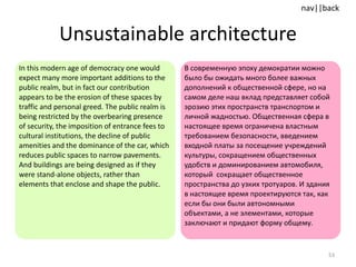 Unsustainable architecture In this modern age of democracy one would expect many more important additions to the public realm, but in fact our contribution appears to be the erosion of these spaces by traffic and personal greed. The public realm is being restricted by the overbearing presence of security, the imposition of entrance fees to cultural institutions, the decline of public amenities and the dominance of the car, which reduces public spaces to narrow pavements.  And buildings are being designed as if they were stand-alone objects, rather than elements that enclose and shape the public. В современную эпоху демократии можно было бы ожидать много более важных дополнений к общественной сфере, но на самом деле наш вклад представляет собой эрозию этих пространств транспортом и личной жадностью. Общественная сфера в настоящее время ограничена властным требованием безопасности, введением входной платы за посещение учреждений культуры, сокращением общественных удобств и доминированием автомобиля, который  сокращает общественное пространства до узких тротуаров. И здания в настоящее время проектируются так, как если бы они были автономными объектами, а не элементами, которые заключают и придают форму общему. 