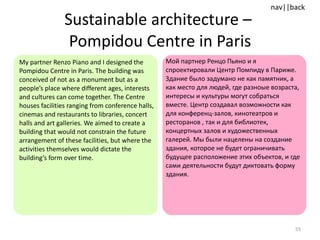 Sustainable architecture –  Pompidou Centre in Paris My partner Renzo Piano and I designed the Pompidou Centre in Paris. The building was conceived of not as a monument but as a people’s place where different ages, interests and cultures can come together. The Centre houses facilities ranging from conference halls, cinemas and restaurants to libraries, concert halls and art galleries. We aimed to create a building that would not constrain the future arrangement of these facilities, but where the activities themselves would dictate the building’s form over time.  Мой партнер Ренцо Пьяно и я спроектировали Центр Помпиду в Париже. Здание было задумано не как памятник, а как место для людей, где разноые возраста, интересы и культуры могут собраться вместе. Центр создавал возможности как для конференц-залов, кинотеатров и ресторанов , так и для библиотек, концертных залов и художественных галерей. Мы были нацелены на создание здания, которое не будет ограничивать будущее расположение этих объектов, и где сами деятельности будут диктовать форму здания. 