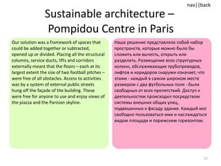 Sustainable architecture –  Pompidou Centre in Paris Our solution was a framework of spaces that could be added together or subtracted, opened up or divided. Placing all the structural columns, service ducts, lifts and corridors externally meant that the floors – each at its largest extent the size of two football pitches – were free of all obstacles. Access to activities was by a system of external public streets hung off the façade of the building. These were free for anyone to use and enjoy views of the piazza and the Parisian skyline.  Наше решение представляло собой набор пространств, которые можно было бы сложить или вычесть, открыть или разделить. Размещение всех структурных колонн, обслуживающих трубопроводов, лифтов и коридоров снаружи означает, что этажи - каждый в самом широком месте размером с два футбольных поля - были свободных от всех препятствий. Доступ к деятельностям происходил посредством системы внешних общих улиц, подвешенных к фасаду здания. Каждый мог свободно пользоваться ими и наслаждаться видом площади и парижским горизонтом.  