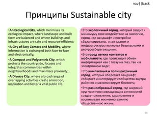 Принципы  Sustainable city An Ecological City , which minimises its ecological impact, where landscape and built form are balanced and where buildings and infrastructures are safe and resource-efficient; A City of Easy Contact and Mobility , where information is exchanged both face-to-face and electronically; A Compact and Polycentric City , which protects the countryside, focuses and integrates communities within neighbourhoods and maximises proximity; A Diverse City , where a broad range of overlapping activities create animation, inspiration and foster a vital public life. Это  экологичный город , который сводит к минимуму свое воздействие на экологию,  город. где ландшафт и постройки сбалансированы, и где здания и инфраструктуры являются безопасными и ресурсосберегающими;  Это  город легких контактов и мобильности , где происходит обмен информацией как с глазу на глаз, так и в электронном виде; Это  компактный и полицентричный город , который оберегает ландшафт, собирает и интегрирует сообщества внутри районов и максимизирует близость;  Это  разнообразный город , где широкий круг частично совпадающих активностей создает оживление, вдохновение и воспитывает жизненно важную общественную жизнь. 