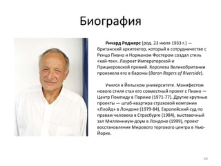 Биография Ричард Роджерс  (род. 23 июля 1933 г.) — британский архитектор, который в сотрудничестве с Ренцо Пиано и Норманом Фостером создал стиль «хай-тек». Лауреат Императорской и Прицкеровской премий. Королева Великобритании произвела его в бароны ( Baron Rogers of Riverside ). Учился в Йельском университете. Манифестом нового стиля стал его совместный проект c Пиано — Центр Помпиду в Париже (1971-77). Другие крупные проекты — штаб-квартира страховой компании «Ллойд» в Лондоне (1979-84), Европейский суд по правам человека в Страсбурге (1984), выставочный зал Милленниум-доум в Лондоне (1999), проект восстановления Мирового торгового центра в Нью-Йорке. 