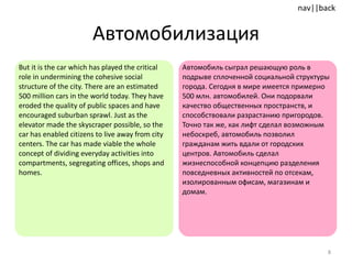 Автомобилизация But it is the car which has played the critical role in undermining the cohesive social structure of the city. There are an estimated 500 million cars in the world today. They have eroded the quality of public spaces and have encouraged suburban sprawl. Just as the elevator made the skyscraper possible, so the car has enabled citizens to live away from city centers. The car has made viable the whole concept of dividing everyday activities into compartments, segregating offices, shops and homes.  Автомобиль сыграл решающую роль в подрыве сплоченной социальной структуры города. Сегодня в мире имеется примерно 500 млн. автомобилей. Они подорвали качество общественных пространств, и способствовали разрастанию пригородов. Точно так же, как лифт сделал возможным небоскреб, автомобиль позволил гражданам жить вдали от городских центров. Автомобиль сделал жизнеспособной концепцию разделения повседневных активностей по отсекам, изолированным офисам, магазинам и домам. 