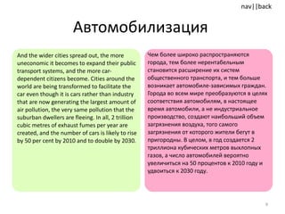 Автомобилизация  And the wider cities spread out, the more uneconomic it becomes to expand their public transport systems, and the more car-dependent citizens become. Cities around the world are being transformed to facilitate the car even though it is cars rather than industry that are now generating the largest amount of air pollution, the very same pollution that the suburban dwellers are fleeing. In all, 2 trillion cubic metres of exhaust fumes per year are created, and the number of cars is likely to rise by 50 per cent by 2010 and to double by 2030.  Чем более широко распространяются города, тем более нерентабельным становится расширение их систем общественного транспорта, и тем больше возникает автомобиле-зависимых граждан. Города во всем мире преобразуются в целях соответствия автомобилям, в настоящее время автомобили, а не индустриальное производство, создают наибольший объем загрязнения воздуха, того самого загрязнения от которого жители   бегут в пригородны. В целом, в год создается 2 триллиона кубических метров выхлопных газов, а число автомобилей вероятно увеличиться на 50 процентов к 2010 году и удвоиться к 2030 году. 