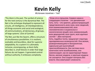 Kevin Kelly ‘ The Atom is the past. The symbol of science for the next century is the dynamical Net. The Net is the archetype displayed to represent all circuits, all intelligence, all interdependence, all things economic and social and ecological, all communications, all democracy, all groups, all large systems’. (Out of Control) The Net, just like the Swarm, offers a structure of simultaneous possibilities. It is resilient, evolvable and boundless, ideal for supreme adaptability. As a system it is ultimately inclusive, encompassing, as Kevin Kelly describes it, small failures in order that large failures do not happen. It generated control without authority. It embraces complexity.  "Атом это в прошлом. Символ науки в следующем столетии  -  это динамичная Сеть. Сеть – это архетип, демонстрирующий представленность всех схем, всех сведений, всех взаимозависимостей, всех экономических и социальных и экологических вещей, всех коммуникаций, всех демократий, всех групп, всех крупных систем ". (Вне контроля)  Сеть, подобно толпе, предлагает структуру одновременных возможностей. Она вязкая, разворачивающаяся и безграничная, идеальная для высочайшей приспособляемости. Как система она в конечном счете всеобъемлема, она компенсирует, как ее характеризует Кевин Келли, мелкие неудачи, и крупные неудачи не случаются. Она создает контроль без власти. Она охватывает сложности. Источник понятия –  ‘net’ 