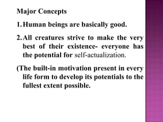Major Concepts
1.Human beings are basically good.
2.All creatures strive to make the very
best of their existence- everyone has
the potential for self-actualization.
(The built-in motivation present in every
life form to develop its potentials to the
fullest extent possible.
 