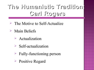 The Humanistic Tradition:The Humanistic Tradition:
Carl RogersCarl Rogers
 The Motive to Self-Actualize
 Main Beliefs
 Actualization
 Self-actualization
 Fully-functioning person
 Positive Regard
 