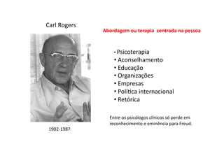 Carl	
  Rogers	
  
1902-­‐1987	
  
Abordagem	
  ou	
  terapia	
  	
  centrada	
  na	
  pessoa	
  
• 	
  Psicoterapia	
  
• 	
  Aconselhamento	
  
• 	
  Educação	
  
• 	
  Organizações	
  
• 	
  Empresas	
  
• 	
  PolíDca	
  internacional	
  
• 	
  Retórica	
  
Entre	
  os	
  psicólogos	
  clínicos	
  só	
  perde	
  em	
  
reconhecimento	
  e	
  eminência	
  para	
  Freud.	
  
 