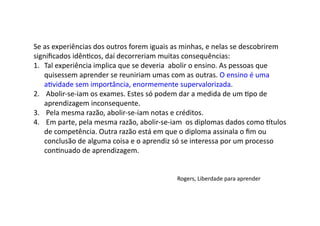Se	
  as	
  experiências	
  dos	
  outros	
  forem	
  iguais	
  as	
  minhas,	
  e	
  nelas	
  se	
  descobrirem	
  
signiﬁcados	
  idênDcos,	
  daí	
  decorreriam	
  muitas	
  consequências:	
  
1.  Tal	
  experiência	
  implica	
  que	
  se	
  deveria	
  	
  abolir	
  o	
  ensino.	
  As	
  pessoas	
  que	
  
quisessem	
  aprender	
  se	
  reuniriam	
  umas	
  com	
  as	
  outras.	
  O	
  ensino	
  é	
  uma	
  
aDvidade	
  sem	
  importância,	
  enormemente	
  supervalorizada.	
  
2.  	
  Abolir-­‐se-­‐iam	
  os	
  exames.	
  Estes	
  só	
  podem	
  dar	
  a	
  medida	
  de	
  um	
  Dpo	
  de	
  
aprendizagem	
  inconsequente.	
  
3.  	
  Pela	
  mesma	
  razão,	
  abolir-­‐se-­‐iam	
  notas	
  e	
  créditos.	
  
4.  	
  Em	
  parte,	
  pela	
  mesma	
  razão,	
  abolir-­‐se-­‐iam	
  	
  os	
  diplomas	
  dados	
  como	
  ^tulos	
  
de	
  competência.	
  Outra	
  razão	
  está	
  em	
  que	
  o	
  diploma	
  assinala	
  o	
  ﬁm	
  ou	
  
conclusão	
  de	
  alguma	
  coisa	
  e	
  o	
  aprendiz	
  só	
  se	
  interessa	
  por	
  um	
  processo	
  
conDnuado	
  de	
  aprendizagem.	
  
Rogers,	
  Liberdade	
  para	
  aprender	
  
 