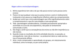Rogers	
  sobre	
  o	
  ensino/aprendizagem:	
  
1.  Minha	
  experiência	
  tem	
  sido	
  a	
  de	
  que	
  não	
  posso	
  ensinar	
  outra	
  pessoa	
  como	
  
ensinar.	
  
2.  Parece-­‐me	
  que	
  qualquer	
  coisa	
  que	
  eu	
  possa	
  ensinar	
  a	
  outro	
  é	
  relaDvamente	
  
irrelevante	
  e	
  tem	
  pouca	
  ou	
  insigniﬁcante	
  inﬂuência	
  sobre	
  seu	
  comportamento.	
  
3.  Acabei	
  por	
  senDr	
  que	
  a	
  única	
  aprendizagem	
  que	
  inﬂui	
  signiﬁcaDvamente	
  sobre	
  
o	
  comportamento	
  é	
  a	
  que	
  for	
  auto-­‐dirigida	
  e	
  auto-­‐apropriada.	
  
4.  Toda	
  	
  aprendizagem	
  autodescoberta,	
  a	
  verdade	
  pessoalmente	
  apropriada	
  e	
  
assimilada	
  no	
  curso	
  de	
  uma	
  experiência,	
  não	
  pode	
  ser	
  diretamente	
  
comunicada	
  a	
  outro.	
  
5.  Daí	
  chego	
  a	
  senDr	
  que	
  as	
  consequências	
  do	
  ensino	
  ou	
  não	
  têm	
  importância	
  ou	
  
são	
  nocivas.	
  
6.  Quando	
  revejo	
  os	
  resultados	
  da	
  minha	
  aDvidade	
  docente,	
  no	
  passado,	
  as	
  
consequências	
  	
  reais	
  são	
  as	
  mesmas	
  –	
  ou	
  produziram	
  dano	
  ou	
  nada	
  ocorreu.	
  
Isso	
  é	
  francamente	
  aﬂiDvo.	
  
7.  Acho	
  	
  muito	
  compensador	
  o	
  aprendizado,	
  em	
  grupos,	
  em	
  relacionamento	
  
individual,	
  como	
  na	
  terapia,	
  ou	
  por	
  conta	
  própria.	
  
 