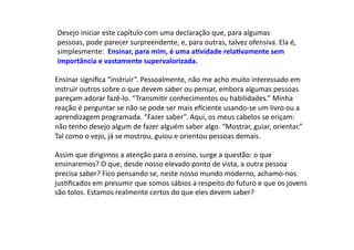 Desejo	
  iniciar	
  este	
  capítulo	
  com	
  uma	
  declaração	
  que,	
  para	
  algumas	
  
pessoas,	
  pode	
  parecer	
  surpreendente,	
  e,	
  para	
  outras,	
  talvez	
  ofensiva.	
  Ela	
  é,	
  
simplesmente:	
  	
  Ensinar,	
  para	
  mim,	
  é	
  uma	
  a9vidade	
  rela9vamente	
  sem	
  
importância	
  e	
  vastamente	
  supervalorizada.	
  
Ensinar	
  signiﬁca	
  “instruir”.	
  Pessoalmente,	
  não	
  me	
  acho	
  muito	
  interessado	
  em	
  
instruir	
  outros	
  sobre	
  o	
  que	
  devem	
  saber	
  ou	
  pensar,	
  embora	
  algumas	
  pessoas	
  
pareçam	
  adorar	
  fazê-­‐lo.	
  “TransmiDr	
  conhecimentos	
  ou	
  habilidades.”	
  Minha	
  
reação	
  é	
  perguntar	
  se	
  não	
  se	
  pode	
  ser	
  mais	
  eﬁciente	
  usando-­‐se	
  um	
  livro	
  ou	
  a	
  
aprendizagem	
  programada.	
  “Fazer	
  saber”.	
  Aqui,	
  os	
  meus	
  cabelos	
  se	
  eriçam:	
  
não	
  tenho	
  desejo	
  algum	
  de	
  fazer	
  alguém	
  saber	
  algo.	
  “Mostrar,	
  guiar,	
  orientar.”	
  
Tal	
  como	
  o	
  vejo,	
  já	
  se	
  mostrou,	
  guiou	
  e	
  orientou	
  pessoas	
  demais.	
  
Assim	
  que	
  dirigimos	
  a	
  atenção	
  para	
  o	
  ensino,	
  surge	
  a	
  questão:	
  o	
  que	
  
ensinaremos?	
  O	
  que,	
  desde	
  nosso	
  elevado	
  ponto	
  de	
  vista,	
  a	
  outra	
  pessoa	
  
precisa	
  saber?	
  Fico	
  pensando	
  se,	
  neste	
  nosso	
  mundo	
  moderno,	
  achamo-­‐nos	
  
jusDﬁcados	
  em	
  presumir	
  que	
  somos	
  sábios	
  a	
  respeito	
  do	
  futuro	
  e	
  que	
  os	
  jovens	
  
são	
  tolos.	
  Estamos	
  realmente	
  certos	
  do	
  que	
  eles	
  devem	
  saber?	
  
 