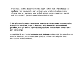 O	
  ensino	
  e	
  a	
  parDlha	
  de	
  conhecimentos	
  fazem	
  sen9do	
  num	
  ambiente	
  que	
  não	
  
se	
  altera.	
  É	
  por	
  isso	
  que	
  eles	
  representaram	
  uma	
  função	
  indiscuDda	
  durante	
  
séculos.	
  Mas,	
  se	
  é	
  que	
  existe	
  uma	
  verdade	
  sobre	
  o	
  homem	
  moderno,	
  é	
  que	
  ele	
  
vive	
  num	
  ambiente	
  que	
  está	
  conDnuamente	
  se	
  alterando.	
  
O	
  único	
  homem	
  instruído	
  é	
  aquele	
  que	
  aprendeu	
  como	
  aprender,	
  o	
  que	
  aprendeu	
  
a	
  adaptar-­‐se	
  e	
  a	
  mudar,	
  o	
  que	
  se	
  deu	
  conta	
  de	
  que	
  nenhum	
  conhecimento	
  é	
  
garan9do,	
  mas	
  que	
  apenas	
  o	
  processo	
  de	
  procurar	
  o	
  conhecimento	
  fornece	
  base	
  
para	
  a	
  segurança.	
  
	
  A	
  qualidade	
  de	
  ser	
  mutável,	
  um	
  suporte	
  no	
  processo,	
  mais	
  do	
  que	
  no	
  conhecimento	
  
estáDco,	
  consDtui	
  a	
  única	
  coisa	
  que	
  faz	
  qualquer	
  senDdo	
  como	
  objeDvo	
  para	
  a	
  
educação	
  no	
  mundo	
  moderno.	
  
 