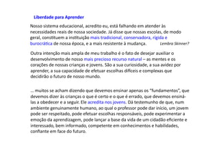 Nosso	
  sistema	
  educacional,	
  acredito	
  eu,	
  está	
  falhando	
  em	
  atender	
  às	
  
necessidades	
  reais	
  de	
  nossa	
  sociedade.	
  Já	
  disse	
  que	
  nossas	
  escolas,	
  de	
  modo	
  
geral,	
  consDtuem	
  a	
  insDtuição	
  mais	
  tradicional,	
  conservadora,	
  rígida	
  e	
  
burocráDca	
  de	
  nossa	
  época,	
  e	
  a	
  mais	
  resistente	
  à	
  mudança.	
   Lembra	
  Skinner?	
  
Outra	
  intenção	
  mais	
  ampla	
  de	
  meu	
  trabalho	
  é	
  o	
  fato	
  de	
  desejar	
  auxiliar	
  o	
  
desenvolvimento	
  de	
  nosso	
  mais	
  precioso	
  recurso	
  natural	
  –	
  as	
  mentes	
  e	
  os	
  
corações	
  de	
  nossas	
  crianças	
  e	
  jovens.	
  São	
  a	
  sua	
  curiosidade,	
  a	
  sua	
  avidez	
  por	
  
aprender,	
  a	
  sua	
  capacidade	
  de	
  efetuar	
  escolhas	
  diwceis	
  e	
  complexas	
  que	
  
decidirão	
  o	
  futuro	
  de	
  nosso	
  mundo.	
  
…	
  muitos	
  se	
  acham	
  dizendo	
  que	
  devemos	
  ensinar	
  apenas	
  os	
  “fundamentos”,	
  que	
  
devemos	
  dizer	
  às	
  crianças	
  o	
  que	
  é	
  certo	
  e	
  o	
  que	
  é	
  errado,	
  que	
  devemos	
  ensiná-­‐
las	
  a	
  obedecer	
  e	
  a	
  seguir.	
  Ele	
  acredita	
  nos	
  jovens.	
  Dá	
  testemunho	
  de	
  que,	
  num	
  
ambiente	
  genuinamente	
  humano,	
  ao	
  qual	
  o	
  professor	
  pode	
  dar	
  início,	
  um	
  jovem	
  
pode	
  ser	
  respeitado,	
  pode	
  efetuar	
  escolhas	
  responsáveis,	
  pode	
  experimentar	
  a	
  
emoção	
  da	
  aprendizagem,	
  pode	
  lançar	
  a	
  base	
  da	
  vida	
  de	
  um	
  cidadão	
  eﬁciente	
  e	
  
interessado,	
  bem	
  informado,	
  competente	
  em	
  conhecimentos	
  e	
  habilidades,	
  
conﬁante	
  em	
  face	
  do	
  futuro.	
  
Liberdade	
  para	
  Aprender	
  
 