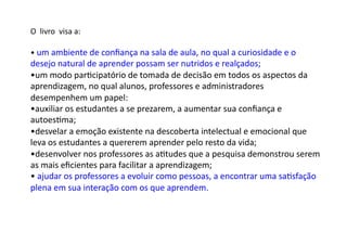 O	
  	
  livro	
  	
  visa	
  a:	
  	
  
• 	
  um	
  ambiente	
  de	
  conﬁança	
  na	
  sala	
  de	
  aula,	
  no	
  qual	
  a	
  curiosidade	
  e	
  o	
  
desejo	
  natural	
  de	
  aprender	
  possam	
  ser	
  nutridos	
  e	
  realçados;	
  	
  
• um	
  modo	
  parDcipatório	
  de	
  tomada	
  de	
  decisão	
  em	
  todos	
  os	
  aspectos	
  da	
  
aprendizagem,	
  no	
  qual	
  alunos,	
  professores	
  e	
  administradores	
  
desempenhem	
  um	
  papel:	
  	
  
• auxiliar	
  os	
  estudantes	
  a	
  se	
  prezarem,	
  a	
  aumentar	
  sua	
  conﬁança	
  e	
  
autoesDma;	
  
• desvelar	
  a	
  emoção	
  existente	
  na	
  descoberta	
  intelectual	
  e	
  emocional	
  que	
  
leva	
  os	
  estudantes	
  a	
  quererem	
  aprender	
  pelo	
  resto	
  da	
  vida;	
  
• desenvolver	
  nos	
  professores	
  as	
  aDtudes	
  que	
  a	
  pesquisa	
  demonstrou	
  serem	
  
as	
  mais	
  eﬁcientes	
  para	
  facilitar	
  a	
  aprendizagem;	
  	
  
• 	
  ajudar	
  os	
  professores	
  a	
  evoluir	
  como	
  pessoas,	
  a	
  encontrar	
  uma	
  saDsfação	
  
plena	
  em	
  sua	
  interação	
  com	
  os	
  que	
  aprendem.	
  
 