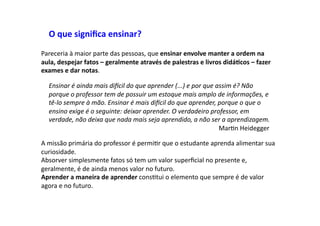 O	
  que	
  signiﬁca	
  ensinar?	
  
Pareceria	
  à	
  maior	
  parte	
  das	
  pessoas,	
  que	
  ensinar	
  envolve	
  manter	
  a	
  ordem	
  na	
  
aula,	
  despejar	
  fatos	
  –	
  geralmente	
  através	
  de	
  palestras	
  e	
  livros	
  didá9cos	
  –	
  fazer	
  
exames	
  e	
  dar	
  notas.	
  	
  
Ensinar	
  é	
  ainda	
  mais	
  di4cil	
  do	
  que	
  aprender	
  (...)	
  e	
  por	
  que	
  assim	
  é?	
  Não	
  
porque	
  o	
  professor	
  tem	
  de	
  possuir	
  um	
  estoque	
  mais	
  amplo	
  de	
  informações,	
  e	
  
tê-­‐lo	
  sempre	
  à	
  mão.	
  Ensinar	
  é	
  mais	
  di4cil	
  do	
  que	
  aprender,	
  porque	
  o	
  que	
  o	
  
ensino	
  exige	
  é	
  o	
  seguinte:	
  deixar	
  aprender.	
  O	
  verdadeiro	
  professor,	
  em	
  
verdade,	
  não	
  deixa	
  que	
  nada	
  mais	
  seja	
  aprendido,	
  a	
  não	
  ser	
  a	
  aprendizagem.	
  
	
   	
   	
   	
   	
   	
   	
   	
   	
   	
   	
   	
  MarDn	
  Heidegger	
  
A	
  missão	
  primária	
  do	
  professor	
  é	
  permiDr	
  que	
  o	
  estudante	
  aprenda	
  alimentar	
  sua	
  
curiosidade.	
  	
  
Absorver	
  simplesmente	
  fatos	
  só	
  tem	
  um	
  valor	
  superﬁcial	
  no	
  presente	
  e,	
  
geralmente,	
  é	
  de	
  ainda	
  menos	
  valor	
  no	
  futuro.	
  	
  
Aprender	
  a	
  maneira	
  de	
  aprender	
  consDtui	
  o	
  elemento	
  que	
  sempre	
  é	
  de	
  valor	
  
agora	
  e	
  no	
  futuro.	
  	
  
 